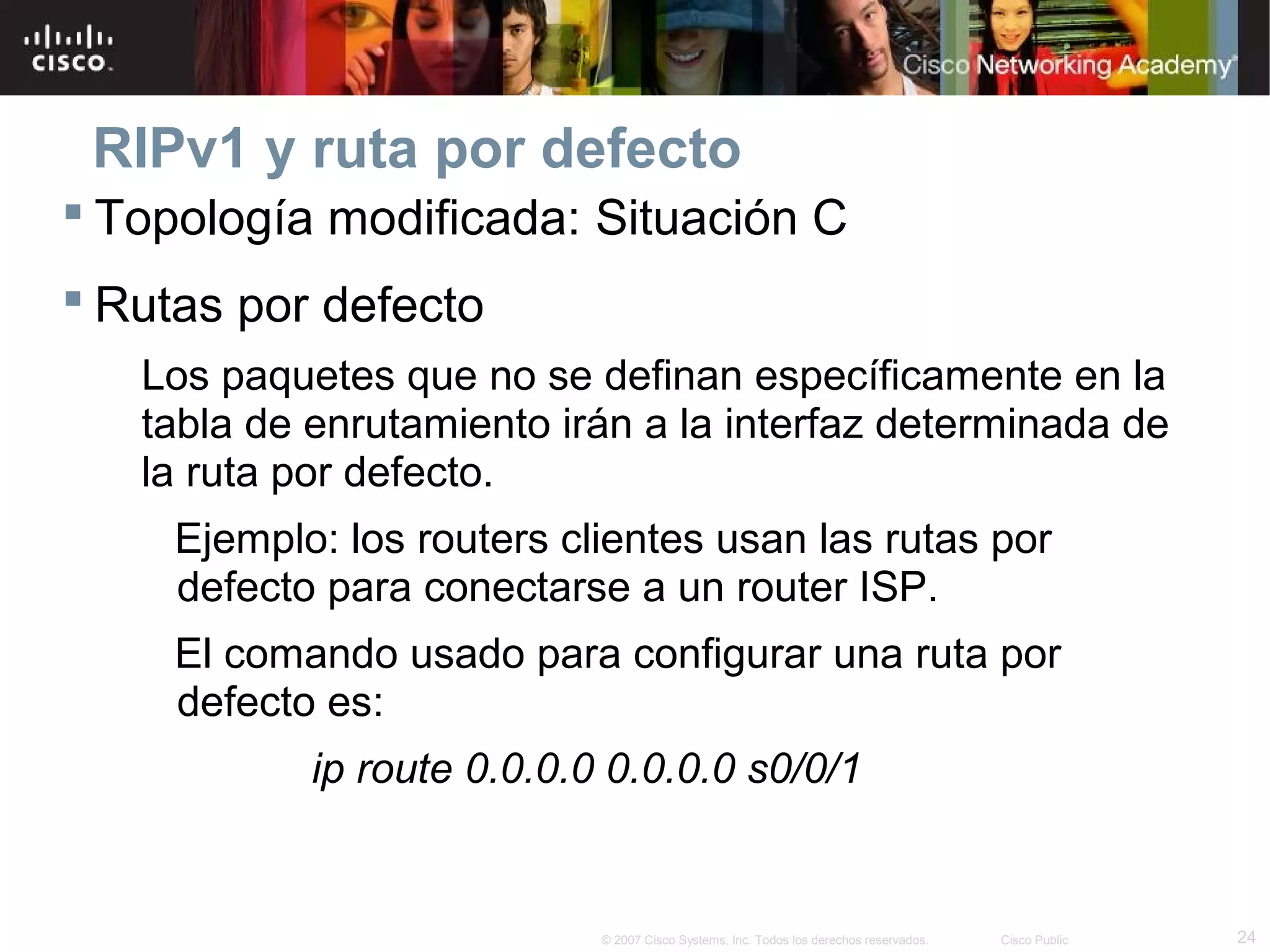 RIPv1 y ruta por defecto
 Topología modificada: Situación C
 Rutas por defecto
   Los paquetes que no se definan específicamente en la
   tabla de enrutamiento irán a la interfaz determinada de
   la ruta por defecto.
     Ejemplo: los routers clientes usan las rutas por
     defecto para conectarse a un router ISP.
     El comando usado para configurar una ruta por
     defecto es:
            ip route 0.0.0.0 0.0.0.0 s0/0/1


                            © 2007 Cisco Systems, Inc. Todos los derechos reservados.   Cisco Public   24
 