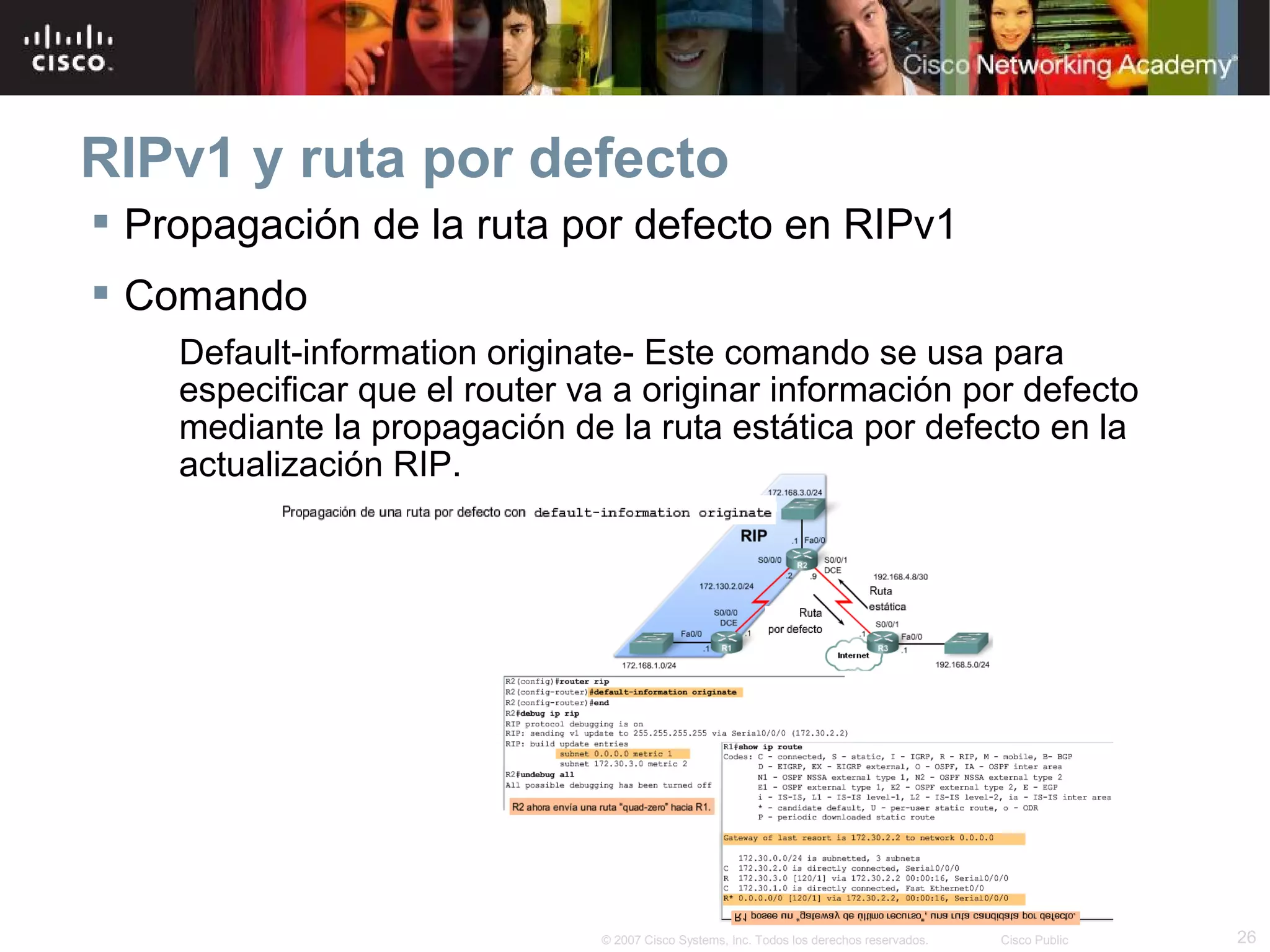 RIPv1 y ruta por defecto
 Propagación de la ruta por defecto en RIPv1
 Comando
    Default-information originate- Este comando se usa para
    especificar que el router va a originar información por defecto
    mediante la propagación de la ruta estática por defecto en la
    actualización RIP.




                               © 2007 Cisco Systems, Inc. Todos los derechos reservados.   Cisco Public   26
 