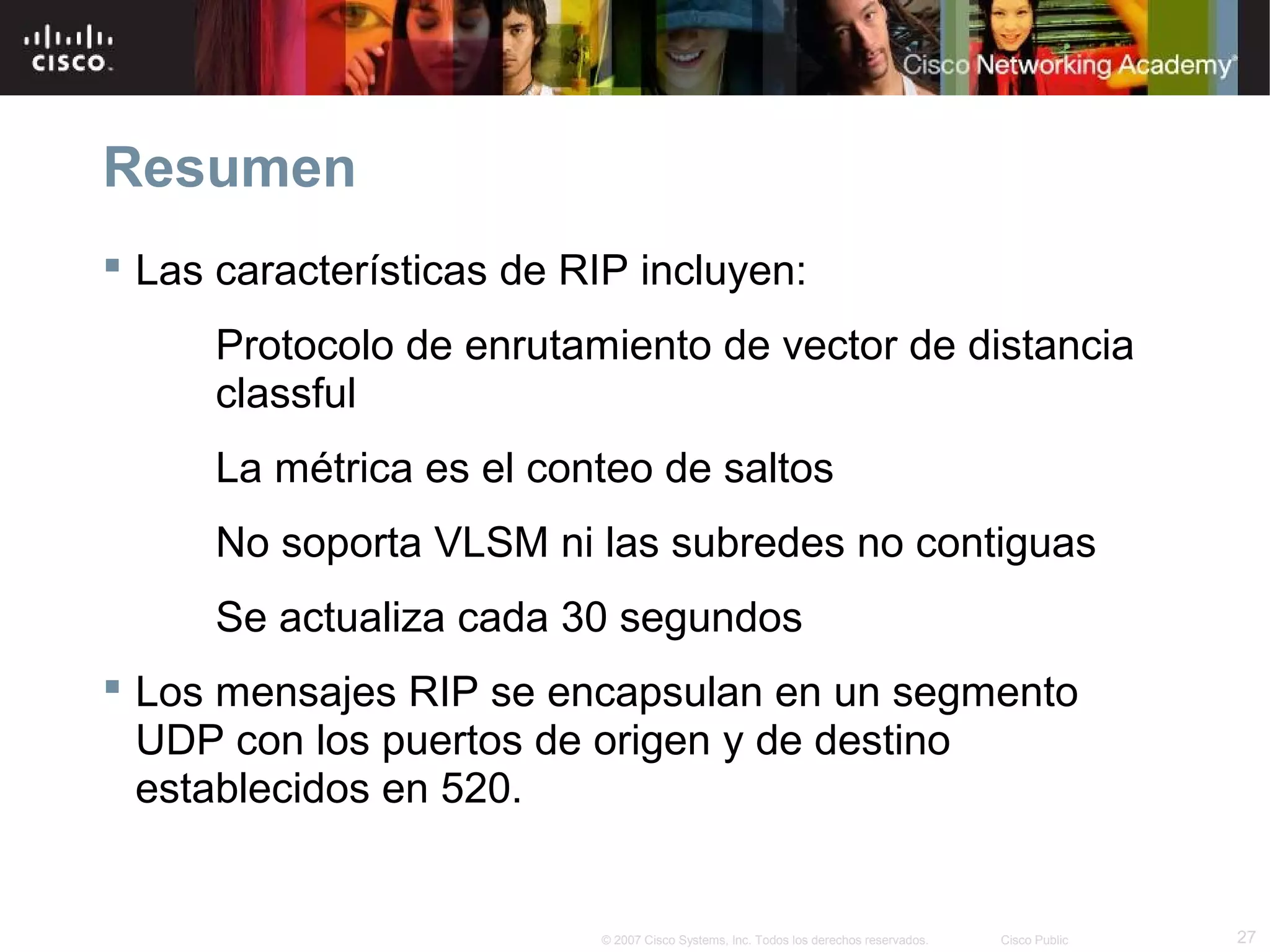 Resumen
 Las características de RIP incluyen:
      Protocolo de enrutamiento de vector de distancia
      classful
      La métrica es el conteo de saltos
      No soporta VLSM ni las subredes no contiguas
      Se actualiza cada 30 segundos
 Los mensajes RIP se encapsulan en un segmento
  UDP con los puertos de origen y de destino
  establecidos en 520.


                          © 2007 Cisco Systems, Inc. Todos los derechos reservados.   Cisco Public   27
 
