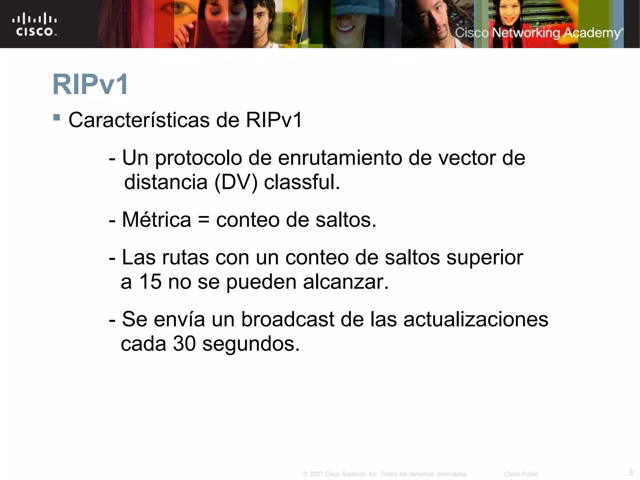 RIPv1
 Características de RIPv1
     - Un protocolo de enrutamiento de vector de
       distancia (DV) classful.
     - Métrica = conteo de saltos.
     - Las rutas con un conteo de saltos superior
       a 15 no se pueden alcanzar.
     - Se envía un broadcast de las actualizaciones
       cada 30 segundos.




                          © 2007 Cisco Systems, Inc. Todos los derechos reservados.   Cisco Public   3
 