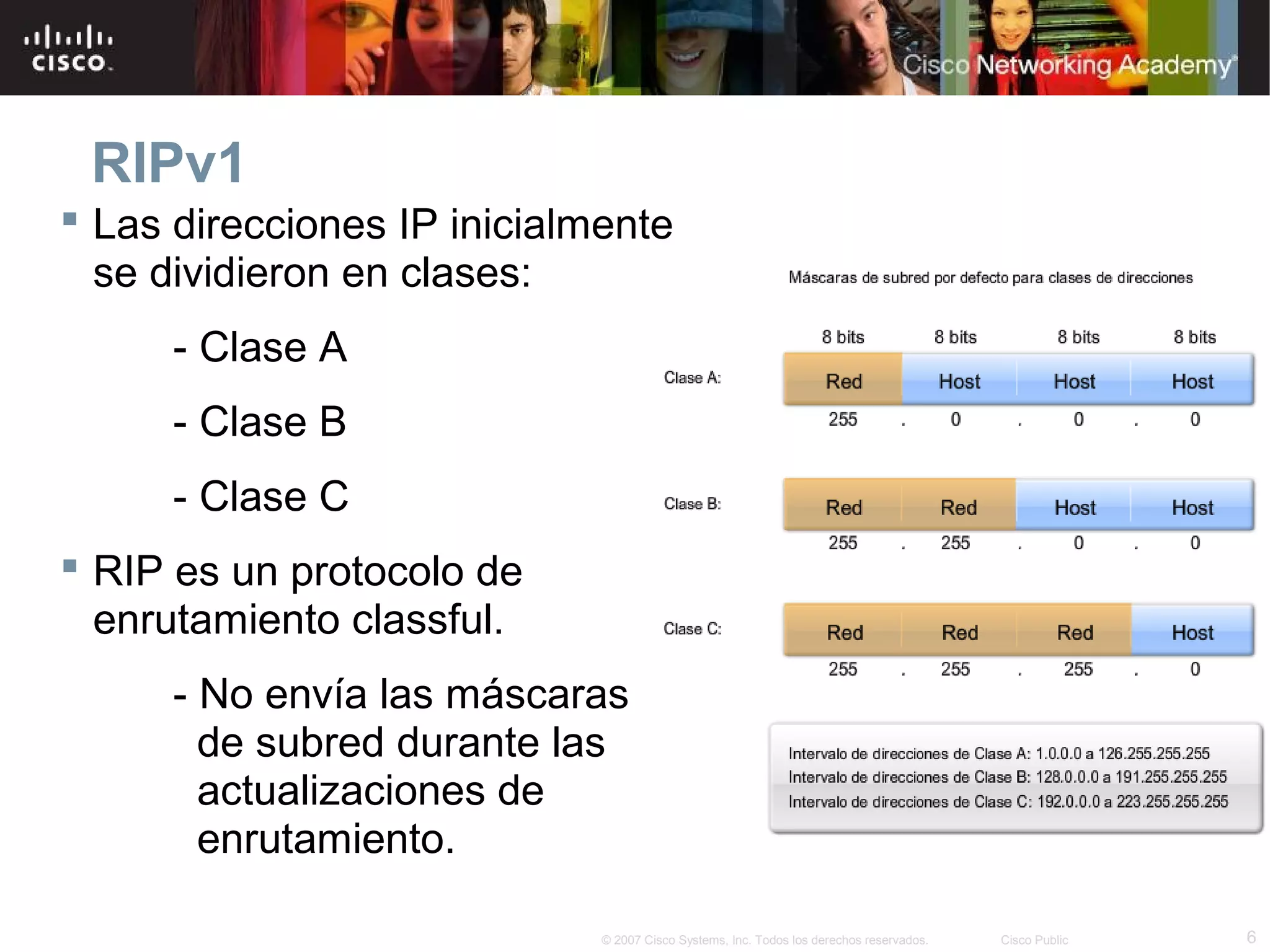 RIPv1
 Las direcciones IP inicialmente
  se dividieron en clases:
      - Clase A
      - Clase B
      - Clase C
 RIP es un protocolo de
  enrutamiento classful.
      - No envía las máscaras
        de subred durante las
        actualizaciones de
        enrutamiento.

                             © 2007 Cisco Systems, Inc. Todos los derechos reservados.   Cisco Public   6
 