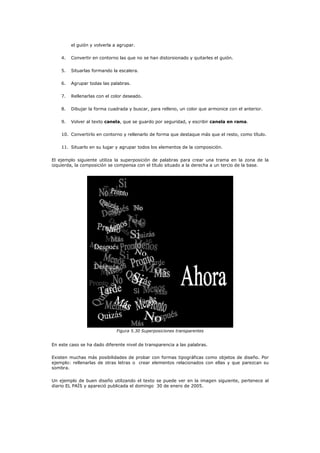el guión y volverla a agrupar.

    4.   Convertir en contorno las que no se han distorsionado y quitarles el guión.

    5.   Situarlas formando la escalera.

    6.   Agrupar todas las palabras.

    7.   Rellenarlas con el color deseado.

    8.   Dibujar la forma cuadrada y buscar, para relleno, un color que armonice con el anterior.

    9.   Volver al texto canela, que se guardo por seguridad, y escribir canela en rama.

    10. Convertirlo en contorno y rellenarlo de forma que destaque más que el resto, como título.

    11. Situarlo en su lugar y agrupar todos los elementos de la composición.

El ejemplo siguiente utiliza la superposición de palabras para crear una trama en la zona de la
izquierda, la composición se compensa con el título situado a la derecha a un tercio de la base.




                              Figura 5.30 Superposiciones transparentes


En este caso se ha dado diferente nivel de transparencia a las palabras.

Existen muchas más posibilidades de probar con formas tipográficas como objetos de diseño. Por
ejemplo: rellenarlas de otras letras o crear elementos relacionados con ellas y que parezcan su
sombra.

Un ejemplo de buen diseño utilizando el texto se puede ver en la imagen siguiente, pertenece al
diario EL PAÍS y apareció publicada el domingo 30 de enero de 2005.
 