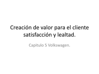 Creación de valor para el cliente
     satisfacción y lealtad.
       Capitulo 5 Volkswagen.
 