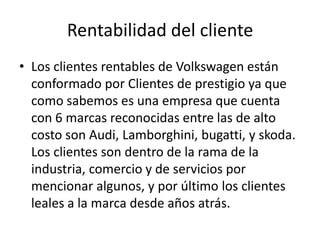 Rentabilidad del cliente
• Los clientes rentables de Volkswagen están
  conformado por Clientes de prestigio ya que
  como sabemos es una empresa que cuenta
  con 6 marcas reconocidas entre las de alto
  costo son Audi, Lamborghini, bugatti, y skoda.
  Los clientes son dentro de la rama de la
  industria, comercio y de servicios por
  mencionar algunos, y por último los clientes
  leales a la marca desde años atrás.
 