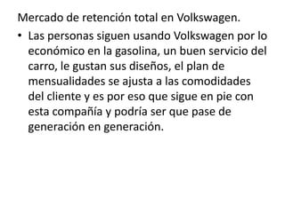 Mercado de retención total en Volkswagen.
• Las personas siguen usando Volkswagen por lo
  económico en la gasolina, un buen servicio del
  carro, le gustan sus diseños, el plan de
  mensualidades se ajusta a las comodidades
  del cliente y es por eso que sigue en pie con
  esta compañía y podría ser que pase de
  generación en generación.
 