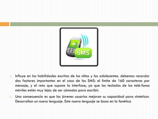    Influye en las habilidades escritas de los niños y los adolecentes. debemos recordar
    dos factores importantes en el caso de los SMS: el límite de 160 caracteres por
    mensaje, y el reto que supone la interface, ya que los teclados de los telé-fonos
    móviles están muy lejos de ser cómodos para escribir.
   Una consecuencia es que los jóvenes usuarios mejoran su capacidad para sintetizar.
    Desarrollan un nuevo lenguaje. Este nuevo lenguaje se basa en la fonética
 