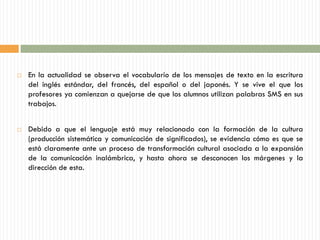    En la actualidad se observa el vocabulario de los mensajes de texto en la escritura
    del inglés estándar, del francés, del español o del japonés. Y se vive el que los
    profesores ya comienzan a quejarse de que los alumnos utilizan palabras SMS en sus
    trabajos.


   Debido a que el lenguaje está muy relacionado con la formación de la cultura
    (producción sistemática y comunicación de significados), se evidencia cómo es que se
    está claramente ante un proceso de transformación cultural asociada a la expansión
    de la comunicación inalámbrica, y hasta ahora se desconocen los márgenes y la
    dirección de esta.
 