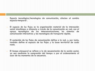    Espacio tecnológico/tecnologías de comunicación, afectan al cambio
    espacio-temporal .

   El espacio de los flujos es la organización material de la interacción
    social simultánea a distancia a través de la comunicación en red, con el
    apoyo tecnológico de las telecomunicaciones, los sistemas de
    comunicación interactivos y las tecnologías de transporte rápido.

   El contenido de los flujos de comunicación define a la red, y, por tanto,
    también define el espacio de los flujos y la base territorial de cada
    nodo.

   El tiempo atemporal se refiere a la de secuenciación de la acción social,
    ya sea mediante la compresión del tiempo o por el ordenamiento al
    azar de los momentos de la secuencia.
 