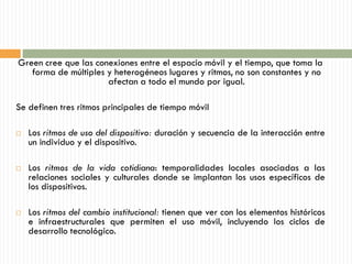 Green cree que las conexiones entre el espacio móvil y el tiempo, que toma la
   forma de múltiples y heterogéneos lugares y ritmos, no son constantes y no
                      afectan a todo el mundo por igual.

Se definen tres ritmos principales de tiempo móvil

   Los ritmos de uso del dispositivo: duración y secuencia de la interacción entre
    un individuo y el dispositivo.

   Los ritmos de la vida cotidiana: temporalidades locales asociadas a las
    relaciones sociales y culturales donde se implantan los usos específicos de
    los dispositivos.

   Los ritmos del cambio institucional: tienen que ver con los elementos históricos
    e infraestructurales que permiten el uso móvil, incluyendo los ciclos de
    desarrollo tecnológico.
 