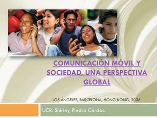 COMUNICACIÓN MÓVIL Y
 SOCIEDAD, UNA PERSPECTIVA
          GLOBAL

    LOS ÁNGELES, BARCELONA, HONG KONG, 2006.

UCR. Shirley Piedra Cerdas.
 
