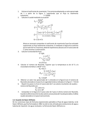 1. Estimar el coeficiente de rozamiento,f.Se comienzaadoptandounvaloraproximado
de f a partir de la figura 7, suponiendo que el flujo es totalmente
turbulento. f = 0.0105
2. Calcular el caudal mediante la ecuación
Q = 2.15 m3
/s
Ahora es necesario comprobar el coeficiente de rozamiento f que fue estimado
suponiendo un flujo totalmente turbulento. Si mediante la figura 6 se confirma
que el valorde f es incorrecto,deberánrepetirseloscálculosconel nuevovalorde
f, como veremos a continuación.
3. Calcular la velocidad de flujo:
V = Q/A
V=2.74 m/s
4. Calcular el número de Reynolds. Suponer que la temperatura es de 15 °C y la
viscosidad cinemática 1.14x10-6
m2
/s.
NR= VD / n
NR = 2.4x106
5. Obtener un valor mas aproximado de f, entrando en la figura 6 con el número de
Reynoldscalculadoenel paso4 y la rugosidad relativa indicada en la figura 7. f=0.115
6. Repetir los pasos 2 a 4 con el nuevo valor de f. Los valores resultantes de caudal y
número de Reynolds son:
Q = 2.05 m3
/s
NR =2.3 x 106
7. Comprobar en la figura 6 el nuevo valor de f para el último número de Reynolds.
Cuandola diferenciaentre losdosvaloresconsecutivosde f seadespreciable,el último
caudal calculado en el paso 6 será correcto.
1.3. Ecuación de Hazen-Williams
De los numerosos tipos de fórmulas exponenciales aplicables al flujo de aguas tuberías, la de
Hazen-Williams,que fue formuladaen 1902, ha sido la más utilizada para conducciones de agua y
tuberías de impulsión de aguas residuales. La fórmula de Hazen-Williams es:
 