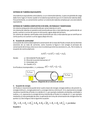 SISTEMAS DE TUBERÍAS EQUIVALENTES
Una tubería esequivalente aotra tubería, o a un sistemade tuberías, si para una pérdida de carga
dada tiene lugar el mismo caudal en la tubería equivalente que en el sistema de tuberías dado.
Frecuentemente, es conveniente sustituir un sistema de tuberías complejo por una sola tubería
equivalente.
SISTEMAS DE TUBERÍAS COMPUESTOS O EN SERIE, EN PARALELO Y RAMIFICADAS
Un sistema compuesto está constituido por varias tuberías en serie.
Un sistema de tuberías en paralelo está constituido por dos o más tuberías que, partiendo de un
punto, vuelven a unirse de nuevo en otro punto, aguas abajo del primero.
Un sistema de tuberías ramificadas está constituido por dos o más tuberías que se ramifican en
cierto punto y no vuelven a unirse aguas abajo otra vez.
B. Ecuación de continuidad
La ecuaciónde continuidadexpresala conservación de la masa del fluido a través de las distintas
secciones de un tubo de corriente, como muestra la figura 2. Con arreglo al principio de
conservaciónde lamasa,ésta nose crea ni se destruye entre las secciones A1 y A2. Por lo tanto, la
ecuación de continuidad será:
Donde: ρ = Densidaddel fluido,kg/m3
A = Área de la seccióntransversal,m2
V = Velocidad,m/s
Q = Caudal,m3
/s
Si el fluidoesincompresibler1 = r2 entonces:
Figura 2.- Diagrama de un volumen de control
C. Ecuación de energía
Un fluido en movimiento puede tener cuatro clases de energía: energía estática o de presión Ep,
energíacinética Ev, energía potencial Eq y energía interna o térmica Ei. Si Em representa la energía
mecánica transferida al fluido (+) o desde él (-), por ejemplo mediante una bomba, ventilador o
turbina, y Eh representa la energía térmica transferida al fluido (+) o desde él (-), por ejemplo
mediante unintercambiadorde calor,la aplicación de la ley de conservación de energía entre los
puntos 1 y 2 de la figura 3 da la siguiente ecuación:
Ecuación 1
 