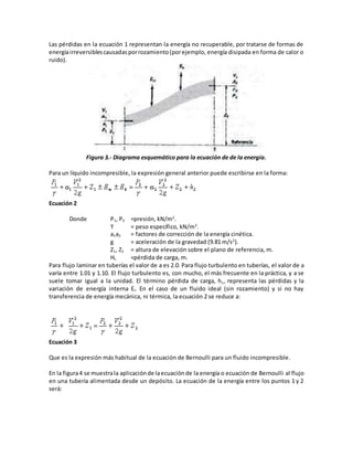 Las pérdidas en la ecuación 1 representan la energía no recuperable, por tratarse de formas de
energíairreversiblescausadasporrozamiento(porejemplo, energía disipada en forma de calor o
ruido).
Figura 3.- Diagrama esquemático para la ecuación de de la energía.
Para un líquido incompresible, la expresión general anterior puede escribirse en la forma:
Ecuación 2
Donde P1, P2 =presión, kN/m2
.
ϒ = peso específico, kN/m3
.
a1a2 = factores de corrección de la energía cinética.
g = aceleración de la gravedad (9.81 m/s2
).
Z1, Z2 = altura de elevación sobre el plano de referencia, m.
HL =pérdida de carga, m.
Para flujo laminar en tuberías el valor de a es 2.0. Para flujo turbulento en tuberías, el valor de a
varía entre 1.01 y 1.10. El flujo turbulento es, con mucho, el más frecuente en la práctica, y a se
suele tomar igual a la unidad. El término pérdida de carga, hL, representa las pérdidas y la
variación de energía interna Ei. En el caso de un fluido ideal (sin rozamiento) y si no hay
transferencia de energía mecánica, ni térmica, la ecuación 2 se reduce a:
Ecuación 3
Que es la expresión más habitual de la ecuación de Bernoulli para un fluido incompresible.
En la figura4 se muestrala aplicaciónde laecuaciónde la energía o ecuación de Bernoulli al flujo
en una tubería alimentada desde un depósito. La ecuación de la energía entre los puntos 1 y 2
será:
 