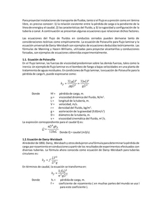Para proyectarinstalacionesde transporte de fluidos,tantosi el flujoesapresión como en lámina
libre, es preciso conocer: 1) la relación existente entre la pérdida de carga o la pendiente de la
líneade energíay el caudal; 2) lascaracterísticas del fluido, y 3) la rugosidad y configuración de la
tubería o canal. A continuación se presentan algunas ecuaciones que relacionan dichos factores.
Las ecuaciones del flujo de fluidos en conductos cerrados pueden derivarse tanto de
consideraciones teóricas como empíricamente. La ecuación de Poiseuille para flujo laminar y la
ecuaciónuniversal de Darcy-Weisbach son ejemplos de ecuaciones deducidas teóricamente. Las
fórmulas de Manning y Hazen-Williams, utilizadas para proyectar alcantarillas y conducciones
forzadas, son ejemplos de ecuaciones obtenidas experimentalmente.
1.1. Ecuación de Poiseuille
En el flujo laminar, las fuerzas de viscosidad predominan sobre las demás fuerzas, tales como la
inercia.Un ejemplode flujolaminar es el bombeo de fango a bajas velocidades en una planta de
tratamientode aguasresiduales.Encondicionesde flujolaminar, laecuación de Poiseuille para la
pérdida de carga hL puede expresarse como:
Donde hf = pérdida de carga, m.
µ = viscosidad dinámica del fluido, N/m2
.
L = longitud de la tubería, m.
V = velocidad, m/s.
r = densidad del fluido, kg/m3
.
g = aceleración de la gravedad (9.81m/s2
)
D = diámetro de la tubería, m.
v = viscosidad cinemática del fluido, m2
/s.
La expresión correspondiente para el caudal Q es:
Donde Q = caudal (m3/s)
1.2.Ecuación de Darcy-Weisbach
Alrededorde 1850, Darcy, Weisbach y otrosdedujeronunafórmulaparadeterminarlapérdida de
carga porrozamientoenconduccionesapartirde los resultadosde experimentos efectuados con
diversas tuberías. La fórmula ahora conocida como ecuación de Darcy-Weisbach para tuberías
circulares es:
En términos de caudal, la ecuación se transforma en:
Donde hf = pérdida de carga, m.
f = coeficiente de rozamiento ( en muchas partes del mundo se usa l
para este coeficiente ).
 