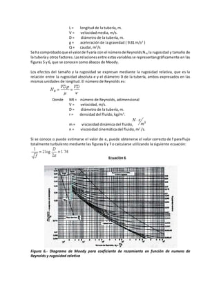 L = longitud de la tubería, m.
V = velocidad media, m/s.
D = diámetro de la tubería, m.
g = aceleración de la gravedad ( 9.81 m/s2
)
Q = caudal, m3
/s
Se ha comprobadoque el valorde f varía con el númerode ReynoldsNR,la rugosidad y tamaño de
la tuberíay otros factores. Lasrelacionesentre estasvariablesse representangráficamente en las
figuras 5 y 6, que se conocen como ábacos de Moody.
Los efectos del tamaño y la rugosidad se expresan mediante la rugosidad relativa, que es la
relación entre la rugosidad absoluta e y el diámetro D de la tubería, ambos expresados en las
mismas unidades de longitud. El número de Reynolds es:
Donde NR = número de Reynolds, adimensional
V = velocidad, m/s.
D = diámetro de la tubería, m.
r = densidad del fluido, kg/m3
.
m = viscosidad dinámica del fluido,
n = viscosidad cinemática del fluido, m2
/s.
Si se conoce o puede estimarse el valor de e, puede obtenerse el valor correcto de f para flujo
totalmente turbulento mediante las figuras 6 y 7 o calcularse utilizando la siguiente ecuación:
Ecuación 6
Figura 6.- Diagrama de Moody para coeficiente de rozamiento en función de numero de
Reynolds y rugosidad relativa
 