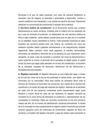 Municipal a la que se debe presentar una carta de solicitud detallando la
ubicación, tipo de negocio, la actividad o actividades a desarrollar, nombre y
número telefónico del interesado y una cuenta de servicio del local. Planeación
elaborará un comunicado de autorización o rechazo de la solicitud.
3. Escritura pública de constitución: es el documento escrito que contiene
declaraciones en actos Jurídicos, emitidos ante el notario con los requisitos de
ley y que se incorpora al protocolo. La elaboración de una escritura pública se
lleva a cabo mediante varias etapas consecutivas que en caso de no cumplirse
en su totalidad, hacen inexistente la misma. Toda sociedad comercial se debe
constituir por escritura publica ante una notaría. Su contenido así como los
estatutos sociales deben sujetarse estrictamente a las disposiciones exigidas
legalmente. Debe contener, entre otros aspectos, el nombre, nacionalidad,
documento de identidad y domicilio de la (s) persona (s) que intervienen como
otorgante, la clase o tipo de sociedad a constituir así como la denominación o
razón social de la misma, el domicilio de la sociedad, el objeto social, el capital
social (la parte que paga cada asociado en el acto de constitución), la duración
de la sociedad, causales de disolución, distribución de las atribuciones y
facultades del administrador.

4. Registro mercantil: El Registro Mercantil es una Institución legal, a través
de la cual por virtud de la ley se da publicidad a ciertos actos que deben ser
conocidos por la comunidad. Para este tramite es necesario llevar ante la
Cámara de Comercio el formulario de inscripción, dos copias de la escritura de
constitución y el recibo de pago del impuesto de registro. Además de la identidad
de cada una de las personas nombradas como representante legal, junta
directiva y revisor fiscal en caso de ser necesario. El registro mercantil se
convierte en la única forma de demostrar la existencia y representación de las
sociedades en Colombia. Debe ser renovado anualmente en los tres primeros
meses del año. Es el número de identificación comercial permanente. A través
de el la sociedad se hace perteneciente al registro público mercantil que permite
conocer aspectos como las matriculas de comerciante, registros de libros de
comercio y el boletín del registro mercantil. Luego de realizar esta inscripción la



                                       106
 
