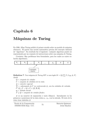 Cap¶
   ³tulo 6
M¶quinas de Turing
 a

En 1936, Allan Turing public¶ el primer estudio sobre un modelo de m¶quina
                            o                                        a
abstracta. El quer¶ una noci¶n matem¶tica precisa del concepto informal
                    ³a        o          a
de "algoritmo". Su resultado fue el siguiente: cualquier algoritmo puede ser
representado por un conjunto de instrucciones sobre una m¶quina de Turing.
                                                           a
    Corolario: Hay problemas bien formulados, para los cuales no existe so-
luci¶n algor¶
    o       ³tmica.
    a1        a2       ...        ai        ...      an         #         #


                      CONTROL
                       FINITO
                                                               P
De¯nition 7 Una m¶quina de Turing MT es una tupla M = (Q; ; ¡; ±; q0 ; #; F )
                     a
donde
   Q = conjunto de estados
   ¡ = conjunto de s¶mbolos de la cinta
                     ³
   # = caracter especial
   P
       = subconjunto de ¡ no conteniendo #; son los s¶mbolos de entrada.
                                                     ³
   ± : Q £ ¡ ! Q £ ¡ £ fL; R; ;g
   q0 = Estado inicial
   F µ Q = conjunto de estados ¯nales.
    # es un caracter de separaci¶n o vac¶ (blanco). Inicialmente en los
                                  o          ³o
primeros n posiciones de la cinta est¶n a1 :::an ; con la entrada. El resto de la
                                     a
cinta tiene s¶
             ³mbolos #:
 Teor¶ de la Computaci¶n
     ³a               o                                    Maricela Quintana
                                       75
 ITESM-CEM Dept. C.C.                                          Jes¶s S¶nchez
                                                                  u a
 