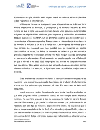 SÍNDROME DE DOWN: LECTURA Y ESCRITURA




actualmente es que, cuando leen, captan mejor los sonidos de esas palabras
leídas y aprenden a emitirlos bien.
        e) Como se deduce de lo expuesto, para el aprendizaje de la lectura tiene
mucha importancia la atención, la percepción y la memoria visuales. El nivel
mínimo es que el niño sea capaz de mirar durante unos segundos determinadas
imágenes de objetos o de acciones, para captarlas y recordarlas, evocándolas
después cuando se nombran. En las primeras sesiones puede suceder que el
recuerdo dure sólo unos segundos. Poco a poco, el niño prolongará sus tiempos
de memoria a minutos, a un día o a varios días. Las imágenes de objetos que el
niño conoce, las recordará con más facilidad que las imágenes de objetos
desconocidos. A veces, los fallos de memoria se deben a que los estímulos
gráficos a recordar no le interesan al niño y no hace ningún esfuerzo para fijarlos
en su memoria a largo plazo. En otras ocasiones, puede suceder que el fallo esté
en que al niño se le ha dado poco tiempo para ver, o no se ha comprobado antes
que está atento. Otras veces se debe a que se han hecho pocos ejercicios con los
mismos estímulos. La memoria, al igual que otras capacidades, mejora con el
ejercicio.


        Si se analizan las causas de los fallos, si se modifican las estrategias y si se
mantiene      una intervención adecuada, las mejoras se producen. Es fundamental
acertar con los estímulos que interesen al niño. En este caso, el éxito está
asegurado.
        Nuestra recomendación, basada en la experiencia y en los resultados, es
que este programa debe comenzarse cuando el niño cumple estos requisitos
mínimos. No conviene esperar a que se produzca la madurez para la lectura
descrita clásicamente, y propuesta por diversos autores que, probablemente, es
necesaria con otro tipo de métodos. Según nuestro criterio, no es preciso que el
alumno tenga una edad mental de 5 a 6 años, ni un lenguaje oral fluido y claro, ni
una lateralidad bien establecida, ni una casi perfecta coordinación motriz, ni un C.I.
por encima de 50. Estos «mínimos» pueden ser inalcanzables o alcanzarse muy
María Victoria Troncoso
María Mercedes del Cerro                                                            133
 