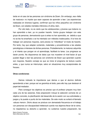 SÍNDROME DE DOWN: LECTURA Y ESCRITURA




tarde en el caso de las personas con síndrome de Down. Sin embargo, esa «falta
de madurez» no impide que sean capaces de aprender a leer. Las experiencias
realizadas en diversos lugares, confirman que los niños pequeños con síndrome
de Down, con edades mentales inferiores a 6 años, leen.
        Por otro lado, no es cierto que los adolescentes y jóvenes que todavía no
han aprendido a leer, ya no puedan hacerlo. Varios grupos trabajan con este
grupo de personas, demostrando que si antes no han aprendido, es debido a que
no se les ha enseñado o se ha intentado con métodos inadecuados. A la hora de
trabajar con personas mayores, será preciso no “infantilizar” el modo de hacerlo.
Por tanto, hay que adaptar contenido, materiales y procedimientos a las edades
psicológicas e intereses de dichas personas. Probablemente, la madurez adquirida
y el interés que pongan en el aprendizaje, facilitará la tarea. Los progresos se
darán pronto. No disponemos de datos que nos muestren el nivel lector al que
pueden llegar a leer las personas con síndrome de Down que aprenden cuando
son mayores. Nuestro consejo es que se inicie el programa de lectura cuanto
antes, y que nunca se interrumpa, salvo en situaciones muy excepcionales de
fracaso.


Otras condiciones


        Hemos indicado la importancia que damos a que el alumno disfrute
aprendiendo a leer, porque así se garantiza el éxito; para ello hay que destacar el
papel del mediador.
        Para conseguir los objetivos es preciso que el profesor prepare muy bien
cada una de las sesiones. Esta preparación incluye la selección correcta de un
objetivo concreto, la planificación del desarrollo de la sesión con sus actividades y
juegos y la puesta a punto de los materiales. De este modo se evitará el llamado
«abuso menor». Dicho abuso se produce con demasiada frecuencia en el trabajo
con personas con discapacidad intelectual cuando nos dejamos llevar de la rutina,
no respetamos su derecho a aprender, no cuidamos nuestra preparación, les
María Victoria Troncoso
María Mercedes del Cerro                                                         134
 