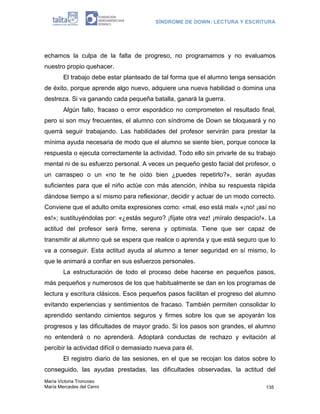 SÍNDROME DE DOWN: LECTURA Y ESCRITURA




echamos la culpa de la falta de progreso, no programamos y no evaluamos
nuestro propio quehacer.
        El trabajo debe estar planteado de tal forma que el alumno tenga sensación
de éxito, porque aprende algo nuevo, adquiere una nueva habilidad o domina una
destreza. Si va ganando cada pequeña batalla, ganará la guerra.
        Algún fallo, fracaso o error esporádico no comprometen el resultado final,
pero si son muy frecuentes, el alumno con síndrome de Down se bloqueará y no
querrá seguir trabajando. Las habilidades del profesor servirán para prestar la
mínima ayuda necesaria de modo que el alumno se siente bien, porque conoce la
respuesta o ejecuta correctamente la actividad. Todo ello sin privarle de su trabajo
mental ni de su esfuerzo personal. A veces un pequeño gesto facial del profesor, o
un carraspeo o un «no te he oído bien ¿puedes repetirlo?», serán ayudas
suficientes para que el niño actúe con más atención, inhiba su respuesta rápida
dándose tiempo a sí mismo para reflexionar, decidir y actuar de un modo correcto.
Conviene que el adulto omita expresiones como: «mal, eso está mal» «¡no! ¡así no
es!»; sustituyéndolas por: «¿estás seguro? ¡fíjate otra vez! ¡míralo despacio!». La
actitud del profesor será firme, serena y optimista. Tiene que ser capaz de
transmitir al alumno qué se espera que realice o aprenda y que está seguro que lo
va a conseguir. Esta actitud ayuda al alumno a tener seguridad en sí mismo, lo
que le animará a confiar en sus esfuerzos personales.
        La estructuración de todo el proceso debe hacerse en pequeños pasos,
más pequeños y numerosos de los que habitualmente se dan en los programas de
lectura y escritura clásicos. Esos pequeños pasos facilitan el progreso del alumno
evitando experiencias y sentimientos de fracaso. También permiten consolidar lo
aprendido sentando cimientos seguros y firmes sobre los que se apoyarán los
progresos y las dificultades de mayor grado. Si los pasos son grandes, el alumno
no entenderá o no aprenderá. Adoptará conductas de rechazo y evitación al
percibir la actividad difícil o demasiado nueva para él.
        El registro diario de las sesiones, en el que se recojan los datos sobre lo
conseguido, las ayudas prestadas, las dificultades observadas, la actitud del
María Victoria Troncoso
María Mercedes del Cerro                                                        135
 