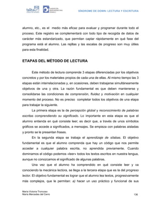 SÍNDROME DE DOWN: LECTURA Y ESCRITURA




alumno, etc., es el medio más eficaz para evaluar y programar durante todo el
proceso. Este registro se complementará con todo tipo de recogida de datos de
carácter más estandarizado, que permitan captar rápidamente en qué fase del
programa está el alumno. Las rejillas y las escalas de progreso son muy útiles
para esta finalidad.


ETAPAS DEL MÉTODO DE LECTURA


        Este método de lectura comprende 3 etapas diferenciadas por los objetivos
concretos y por los materiales propios de cada una de ellas. Al mismo tiempo las 3
etapas están interrelacionadas y, en ocasiones, deben trabajarse simultáneamente
objetivos de una y otra. La razón fundamental es que deben mantenerse y
consolidarse las condiciones de comprensión, fluidez y motivación en cualquier
momento del proceso. No es preciso completar todos los objetivos de una etapa
para trabajar la siguiente.
        La primera etapa es la de percepción global y reconocimiento de palabras
escritas comprendiendo su significado. Lo importante en esta etapa es que el
alumno entienda en qué consiste leer; es decir que, a través de unos símbolos
gráficos se accede a significados, a mensajes. Se empieza con palabras aisladas
y pronto se le presentan frases.
        En la segunda etapa se trabaja el aprendizaje de sílabas. El objetivo
fundamental es que el alumno comprenda que hay un código que nos permite
acceder a cualquier palabra escrita, no aprendida previamente. Cuando
dominamos el código podemos «leer» todos los textos escritos en nuestra lengua,
aunque no conozcamos el significado de algunas palabras.
        Una vez que el alumno ha comprendido en qué consiste leer y va
conociendo la mecánica lectora, se llega a la tercera etapa que es la del progreso
lector. El objetivo fundamental es lograr que el alumno lea textos, progresivamente
más complejos, que le permitan: a) hacer un uso práctico y funcional de sus


María Victoria Troncoso
María Mercedes del Cerro                                                       136
 