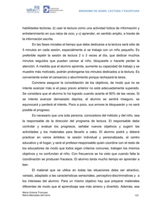 SÍNDROME DE DOWN: LECTURA Y ESCRITURA




habilidades lectoras; b) usar la lectura como una actividad lúdica de información y
entretenimiento en sus ratos de ocio; y c) aprender, en sentido amplio, a través de
la información escrita.
        En las fases iniciales el tiempo que debe dedicarse a la lectura será sólo de
5 minutos en cada sesión, especialmente si se trabaja con un niño pequeño. Es
preferible repetir la sesión de lectura 2 o 3 veces al día, que dedicar muchos
minutos seguidos que puedan cansar al niño, bloquearle o hacerle perder la
atención. A medida que el alumno aprenda, aumente su capacidad de trabajo y se
muestre más motivado, podrán prolongarse los minutos dedicados a la lectura. Es
conveniente evitar el cansancio o aburrimiento porque rechazará la tarea.
        Conviene asegurar la consolidación de los objetivos, de modo que no se
intente avanzar más si el paso previo anterior no está adecuadamente superado.
Se considera que el alumno lo ha logrado cuando acierte el 80% de las veces. Si
se intenta avanzar demasiado deprisa, el alumno se sentirá inseguro, se
equivocará y perderá el interés. Poco a poco, sus errores le bloquearán y no será
posible el progreso.
        Es necesario que una sola persona, conocedora del método y del niño, sea
la responsable de la dirección del programa de lectura. El responsable debe
controlar y evaluar los progresos, señalar nuevos objetivos y sugerir las
actividades y los materiales para llevarlo a cabo. El alumno podrá y deberá
practicar en varios ámbitos: la sesión individual y personalizada, el centro
educativo y el hogar; y será el profesor-responsable quien coordine con el resto de
los educadores de modo que todos sigan criterios comunes, trabajen los mismos
objetivos y no confundan al niño. Con frecuencia se ha visto que cuando falta la
coordinación se producen fracasos. El alumno tarda mucho tiempo en aprender a
leer.
        El material que se utilice en todas las situaciones debe ser atractivo,
variado, adaptado a las características sensoriales, perceptivo-discriminativas y a
los intereses del alumno. Para un mismo objetivo hay que preparar materiales
diferentes de modo que el aprendizaje sea más ameno y divertido. Además, esa
María Victoria Troncoso
María Mercedes del Cerro                                                         137
 