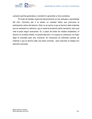 SÍNDROME DE DOWN: LECTURA Y ESCRITURA




variación permite generalizar y transferir lo aprendido a otros contextos.
        El modo de trabajar repercute decisivamente en las actitudes y aprendizaje
del niño. Conviene dar a la sesión un carácter lúdico que promueva la
participación activa del alumno. Esto no se opone a que el alumno deba entender
que es necesario su esfuerzo, que a veces le producirá cierto cansancio, pero que
vale la pena seguir avanzando. Si, a pesar de todos los medios empleados, el
alumno no muestra interés, no presta atención o no supera su cansancio, es mejor
dejar la actividad para otro momento. En ocasiones es suficiente cambiar de
material o que el alumno elija una tarea concreta, para reanudar el trabajo con
atención renovada.




María Victoria Troncoso
María Mercedes del Cerro                                                      138
 