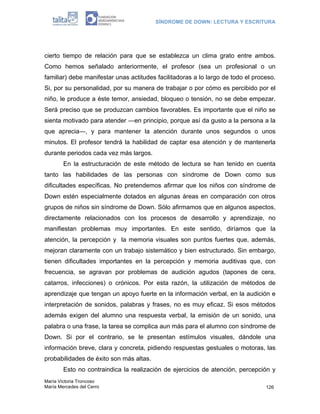 SÍNDROME DE DOWN: LECTURA Y ESCRITURA




cierto tiempo de relación para que se establezca un clima grato entre ambos.
Como hemos señalado anteriormente, el profesor (sea un profesional o un
familiar) debe manifestar unas actitudes facilitadoras a lo largo de todo el proceso.
Si, por su personalidad, por su manera de trabajar o por cómo es percibido por el
niño, le produce a éste temor, ansiedad, bloqueo o tensión, no se debe empezar.
Será preciso que se produzcan cambios favorables. Es importante que el niño se
sienta motivado para atender ―en principio, porque así da gusto a la persona a la
que aprecia―, y para mantener la atención durante unos segundos o unos
minutos. El profesor tendrá la habilidad de captar esa atención y de mantenerla
durante periodos cada vez más largos.
        En la estructuración de este método de lectura se han tenido en cuenta
tanto las habilidades de las personas con síndrome de Down como sus
dificultades específicas. No pretendemos afirmar que los niños con síndrome de
Down estén especialmente dotados en algunas áreas en comparación con otros
grupos de niños sin síndrome de Down. Sólo afirmamos que en algunos aspectos,
directamente relacionados con los procesos de desarrollo y aprendizaje, no
manifiestan problemas muy importantes. En este sentido, diríamos que la
atención, la percepción y la memoria visuales son puntos fuertes que, además,
mejoran claramente con un trabajo sistemático y bien estructurado. Sin embargo,
tienen dificultades importantes en la percepción y memoria auditivas que, con
frecuencia, se agravan por problemas de audición agudos (tapones de cera,
catarros, infecciones) o crónicos. Por esta razón, la utilización de métodos de
aprendizaje que tengan un apoyo fuerte en la información verbal, en la audición e
interpretación de sonidos, palabras y frases, no es muy eficaz. Si esos métodos
además exigen del alumno una respuesta verbal, la emisión de un sonido, una
palabra o una frase, la tarea se complica aun más para el alumno con síndrome de
Down. Si por el contrario, se le presentan estímulos visuales, dándole una
información breve, clara y concreta, pidiendo respuestas gestuales o motoras, las
probabilidades de éxito son más altas.
        Esto no contraindica la realización de ejercicios de atención, percepción y
María Victoria Troncoso
María Mercedes del Cerro                                                         126
 