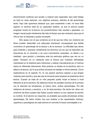 SÍNDROME DE DOWN: LECTURA Y ESCRITURA




discriminación auditivas que ayuden a mejorar esta capacidad, pero este trabajo
se hará en otras sesiones, con objetivos precisos, distintos al del aprendizaje
lector. Aquí sólo queremos destacar que, para enseñarles a leer, no hace falta
esperar un dominio total de su capacidad auditiva, ya que el alumno puede
progresar mucho en la lectura con procedimientos más visuales y gestuales. La
imagen visual puede mantenerse fija todo el tiempo que sea necesario para que el
niño la vea, la interprete y pueda recordarla.
        Otro apoyo con el que contamos es el de que los niños con síndrome de
Down pueden desarrollar una adecuada orientación visuoespacial que facilita
muchísimo el aprendizaje de la lectura y de la escritura. La dificultad que tienen
para entender y expresar verbalmente los términos con los que se describen las
direcciones de un recorrido o de unos movimientos corporales, no afecta a su
habilidad para percibir y orientarse ante los estímulos gráficos que ven en un
papel. Tampoco es un obstáculo para la lectura que muestren dificultades
importantes en la destreza para interiorizar y realizar manualmente por sí mismos
trazos en diferentes direcciones. Esto produce un retraso en la escritura, pero no
afecta a la lectura, por lo que ambos procesos se trabajan a ritmos distintos. Como
explicaremos en el capítulo 10, no nos parece oportuno esperar a que tengan
madurez para escribir y que ése sea el momento para empezar la enseñanza de la
lectura. Cuando se trata de un niño pequeño puede iniciar la lectura a nivel
diferente al de la escritura. No debemos frenar los posibles avances de la primera
con la intención de simultanear, al mismo ritmo, ambos aprendizajes. Por ello
hablamos de lectura y escritura, y no de lecto-escritura. De hecho los niños con
síndrome de Down pueden leer frases cuando todavía no son capaces de escribir
su nombre. Si el alumno es mayorcito, es probable que pueda simultanear ambos
aprendizajes. De todos modos, hay que analizar si las capacidades motrices,
cognitivas y psicológicas de cada alumno en concreto lo hacen aconsejable o no.




María Victoria Troncoso
María Mercedes del Cerro                                                       127
 