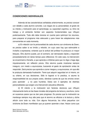 SÍNDROME DE DOWN: LECTURA Y ESCRITURA




CONDICIONES INDIVIDUALES


        Además de las características señaladas anteriormente, es preciso conocer
con detalle a cada alumno concreto. Los rasgos de su personalidad, el grado de
su interés y motivación para el aprendizaje, su capacidad cognitiva, su ritmo de
trabajo y el ambiente familiar son aspectos fundamentales que influyen
poderosamente. Todo ello debe tenerse en cuenta para optimizar los recursos,
para preparar el programa más adecuado y para hacer las adaptaciones más
convenientes en cada momento.
        a) En relación con la personalidad de cada alumno con síndrome de Down,
es preciso saber si es tímido y retraído, en cuyo caso hay que estimularle e
invitarle a expresarse, evitando que la actitud del profesor le produzca un mayor
bloqueo. Otro alumno puede, por el contrario, ser demasiado rápido y responder
precipitadamente sin darse tiempo para reflexionar. En este caso, la intervención
se encaminará a frenarle, a que aprenda a inhibirse para que no diga o haga algo
impulsivamente, sin reflexión previa. Otro alumno puede mostrarse siempre
inseguro, con miedo a equivocarse, buscando el gesto de aprobación antes de
responder. Será preciso que aprenda a correr riesgos y a equivocarse, sin que ello
le produzca demasiada frustración. Tiene que adquirir seguridad en sí mismo, en
su criterio, en sus decisiones. Sólo lo logrará si lo practica, si asume la
responsabilidad de sus propios actos, dándose cuenta de que los errores sirven
para aprender          y no para hundirse. Estos son 3 ejemplos de distintas
personalidades que exigen una intervención educativa diferente.
        b) El interés y la motivación son factores decisivos que influyen
intensamente tanto en las fases iniciales del programa de lectura y escritura, como
en sucesivos pasos que se dan para progresar. Es preciso que la motivación se
mantenga siempre muy alta para que el alumno se aficione a la lectura y dicha
afición dure toda su vida. Con alguna frecuencia, los niños pequeños con
síndrome de Down manifiestan que ya quieren aprender a leer. Hacen como que


María Victoria Troncoso
María Mercedes del Cerro                                                       128
 