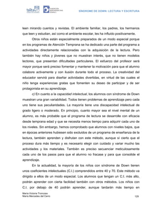 SÍNDROME DE DOWN: LECTURA Y ESCRITURA




leen mirando cuentos y revistas. El ambiente familiar, los padres, los hermanos
que leen y estudian, así como el ambiente escolar, les ha influido positivamente.
        Otros niños están especialmente preparados de un modo especial porque
en los programas de Atención Temprana se ha dedicado una parte del programa a
actividades directamente relacionadas con la adquisición de la lectura. Pero
también hay niños y jóvenes que no muestran interés, que no tienen modelos
lectores, que presentan dificultades particulares. El esfuerzo del profesor será
mayor porque será preciso fomentar y mantener la motivación para que el alumno
colabore activamente y con ilusión durante todo el proceso. La creatividad del
educador servirá para diseñar actividades divertidas, en virtud de las cuales el
niño tenga experiencias gratas que fomenten su deseo de participar y de ser
protagonista en su aprendizaje.
        c) En cuanto a la capacidad intelectual, los alumnos con síndrome de Down
muestran una gran variabilidad. Todos tienen problemas de aprendizaje pero cada
uno tiene sus peculiaridades. La mayoría tiene una discapacidad intelectual de
grado ligero o moderado. En principio, cuanto mayor sea el nivel mental de un
alumno, es más probable que el programa de lectura se desarrolle con eficacia
desde temprana edad y que se necesita menos tiempo para adquirir cada uno de
los niveles. Sin embargo, hemos comprobado que alumnos con niveles bajos, que
en épocas anteriores hubiesen sido excluidos de un programa de enseñanza de la
lectura, también aprenden y disfrutan con este método, aunque sí cierto que el
proceso dura más tiempo y es necesario elegir con cuidado y variar mucho las
actividades y los materiales. También es preciso secuenciar meticulosamente
cada uno de los pasos para que el alumno no fracase y para que consolide el
aprendizaje.
        En la actualidad, la mayoría de los niños con síndrome de Down tienen
unos coeficientes intelectuales (C.I.) comprendidos entre 40 y 70. Este método va
dirigido a ellos de un modo especial. Los alumnos que tengan un C.I. más alto,
podrán aprender con cierta facilidad también con otros métodos. Los niños con
C.I. por debajo de 40 podrán aprender, aunque tardarán más tiempo en
María Victoria Troncoso
María Mercedes del Cerro                                                        129
 