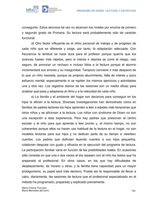 SÍNDROME DE DOWN: LECTURA Y ESCRITURA




conseguirlo. Estos alumnos tal vez no alcancen los niveles por encima de primero
y segundo grado de Primaria. Su lectura será probablemente sólo de carácter
funcional.
        d) Otro factor influyente es el ritmo personal de trabajo y de progreso de
cada niño que es diferente y exige, por tanto, la adaptación adecuada. Con
frecuencia la lentitud se hace dura para el profesor porque querría que los
avances fuesen más rápidos, pero si intenta ir deprisa se corre el riesgo, casi
seguro, de provocar un rechazo e incluso fobia a la lectura porque el alumno
incrementará sus errores y su inseguridad. Tampoco conviene ir más despacio de
lo que un niño necesita, porque se propicia aburrimiento, falta de interés y poco
esfuerzo mental, especialmente si se repiten los mismos ejercicios y actividades
una y otra vez. Los registros diarios de las sesiones son un medio eficaz para
analizar qué pasa y adaptarse al ritmo y a la velocidad de cada niño.
        e) La familia y el ambiente del hogar son decisivos para conseguir en los
hijos la afición a la lectura. Diversas investigaciones han demostrado cómo en
familias de padres lectores los hijos aprenden a leer a edades más tempranas que
otros niños y se aficionan a la lectura. Los niños con síndrome de Down no son
una excepción a esta experiencia. Pero hay padres que presionan al centro
escolar y al niño para que aprenda a leer pronto y, al mismo tiempo, no son
coherentes porque ellos no hacen uso habitual de la lectura en el hogar, no son
modelos lectores para sus hijos y no dedican parte de su tiempo a «leerles»
cuentos. Los padres que disfrutan leyendo cuentos a sus hijos pequeños,
colaboran después con gusto y eficacia en la ejecución del programa de lectura.
La participación familiar varía en función de las posibilidades reales. En ocasiones
sólo consiste en que una o dos veces al día repasen con el niño los textos que ha
preparado el profesional. En otros casos, en los que hay dificultades de
desplazamiento, de horario u otros, y la familia tiene capacidad para un mayor
protagonismo, su papel será más decisivo. Puede ser la responsable de llevar a
cabo, diariamente, las sesiones de lectura que el profesional especializado en el
método ha programado, preparado y explicado previamente.
María Victoria Troncoso
María Mercedes del Cerro                                                        130
 