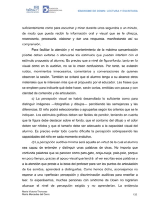 SÍNDROME DE DOWN: LECTURA Y ESCRITURA




suficientemente como para escuchar y mirar durante unos segundos o un minuto,
de modo que pueda recibir la información oral y visual que se le ofrezca,
reconocerla, procesarla, elaborar y dar una respuesta, manifestando así su
comprensión.
        Para facilitar la atención y el mantenimiento de la máxima concentración
posible deben evitarse o atenuarse los estímulos que puedan interferir con el
estímulo propuesto al alumno. Es preciso que a nivel de figura-fondo, tanto en lo
visual como en lo auditivo, no se le creen confusiones. Por tanto, se evitarán
ruidos, movimientos innecesarios, comentarios y conversaciones de quienes
observen la sesión. También se evitará que el alumno tenga a su alcance otros
materiales que le interesen más que el propuesto por el educador. Las frases que
se empleen para indicarle qué debe hacer, serán cortas, emitidas con pausa y con
claridad de contenido y de articulación.
        c) La percepción visual se habrá desarrollado lo suficiente como para
distinguir imágenes ―fotografías y dibujos― percibiendo las semejanzas y las
diferencias. El niño podrá seleccionarlas o agruparlas según los criterios que se le
indiquen. Los estímulos gráficos deben ser fáciles de percibir, teniendo en cuenta
que la figura debe destacar sobre el fondo, que el contorno del dibujo y el color
deben ser nítidos y que el tamaño debe ser adecuado a la capacidad visual del
alumno. Es preciso evitar todo cuanto dificulte la percepción sobrepasando las
capacidades del niño en cada momento evolutivo.
        d) La percepción auditiva mínima será aquella en virtud de la cual el alumno
sea capaz de entender y distinguir unas palabras de otras. No importa que
confunda palabras que se parecen como pato-gato, oreja-oveja, palo-pelo, porque
en poco tiempo, gracias al apoyo visual que tendrá al ver escritas esas palabras y
a la atención que preste a la boca del profesor para ver los puntos de articulación
de los sonidos, aprenderá a distinguirlas. Como hemos dicho, aconsejamos no
esperar a una «perfecta» percepción y discriminación auditivas para enseñar a
leer. Si esperásemos, muchas personas con síndrome de Down no lograrían
alcanzar el nivel de percepción exigido y no aprenderían. La evidencia
María Victoria Troncoso
María Mercedes del Cerro                                                        132
 