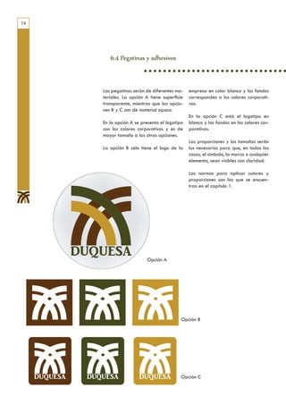 74




        6.4 Pegatinas y adhesivos



     Las pegatinas serán de diferentes ma-    empresa en color blanco y los fondos
     teriales. La opción A tiene superficie   corresponden a los colores corporati-
     transparente, mientras que las opcio-    vos.
     nes B y C son de material opaco.
                                              En la opción C está el logotipo en
     En la opción A se presenta el logotipo   blanco y los fondos en los colores cor-
     con los colores corporativos y es de     porativos.
     mayor tamaño a las otras opciones.
                                              Las proporciones y los tamaños serán
     La opción B sólo tiene el logo de la     los necesarios para que, en todos los
                                              casos, el símbolo, la marca o cualquier
                                              elemento, sean visibles con claridad.

                                              Las normas para aplicar colores y
                                              proporciones son las que se encuen-
                                              tran en el capítulo 1.




                         Opción A




                                          Opción B




                                          Opción C
 