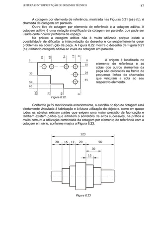 LEITURA E INTERPRETAÇÃO DE DESENHO TÉCNICO                                                          87



        A cotagem por elemento de referência, mostrada nas Figuras 6.21 (a) e (b), é
chamada de cotagem em paralelo.
        Outro tipo de cotagem por elemento de referência é a cotagem aditiva. A
cotagem aditiva é uma variação simplificada da cotagem em paralelo, que pode ser
usada onde houver problema de espaço.
        Na prática a cotagem aditiva não é muito utilizada porque existe a
possibilidade de dificultar a interpretação do desenho e conseqüentemente gerar
problemas na construção da peça. A Figura 6.22 mostra o desenho da Figura 6.21
(b) utilizando cotagem aditiva ao invés da cotagem em paralelo.




                                           13
                                  34




                                                0
                    68
               85




    0                                                     0                   A origem é localizada no
                                                       10               elemento de referência e as
                                                                        cotas dos outros elementos da
                                                       28
                                                                        peça são colocadas na frente de
    30
                                                                        pequenas linhas de chamadas
                                                       45
                                                                        que vinculam a cota ao seu
    50                                                                  respectivo elemento.
    60
         100




                    70




                                 40




                                                0




                         Figura 6.22

       Conforme já foi mencionada anteriormente, a escolha do tipo de cotagem está
diretamente vinculada à fabricação e à futura utilização do objeto e, como em quase
todos os objetos existem partes que exigem uma maior precisão de fabricação e
também existem partes que admitem o somatório de erros sucessivos, na prática é
muito comum a utilização combinada da cotagem por elemento de referência com a
cotagem em série, conforme mostra a Figura 6.23.


                                                    123

                            20        15   12     20                     56

                                                                   30

                                                              15




                                                Figura 6.23
 