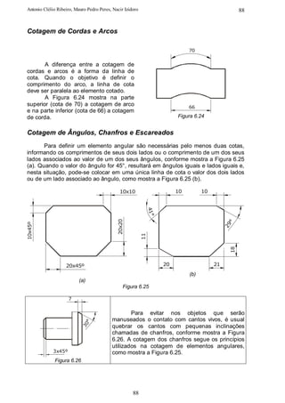 Antonio Clélio Ribeiro, Mauro Pedro Peres, Nacir Izidoro                                               88


Cotagem de Cordas e Arcos

                                                                                70


       A diferença entre a cotagem de
cordas e arcos é a forma da linha de
cota. Quando o objetivo é definir o
comprimento do arco, a linha de cota
deve ser paralela ao elemento cotado.
       A Figura 6.24 mostra na parte
superior (cota de 70) a cotagem de arco                                         66
e na parte inferior (cota de 66) a cotagem
de corda.                                                                  Figura 6.24


Cotagem de Ângulos, Chanfros e Escareados
       Para definir um elemento angular são necessárias pelo menos duas cotas,
informando os comprimentos de seus dois lados ou o comprimento de um dos seus
lados associados ao valor de um dos seus ângulos, conforme mostra a Figura 6.25
(a). Quando o valor do ângulo for 45°, resultará em ângulos iguais e lados iguais e,
nesta situação, pode-se colocar em uma única linha de cota o valor dos dois lados
ou de um lado associado ao ângulo, como mostra a Figura 6.25 (b).

                                               10x10                       10         10
                                                                41°
                                             20x20




                                                                                                  °
10x45º




                                                                                                29
                                                           11




                                                                                                  18




                   20x45º                                             20                   21
                                                                                (b)
                          (a)
                                                 Figura 6.25

                     7


                                                  Para evitar nos objetos que serão
                                          manuseados o contato com cantos vivos, é usual
                            °
                          30




                                          quebrar os cantos com pequenas inclinações
                                          chamadas de chanfros, conforme mostra a Figura
                                          6.26. A cotagem dos chanfros segue os princípios
                                          utilizados na cotagem de elementos angulares,
             3x45º                        como mostra a Figura 6.25.
             Figura 6.26




                                                     88
 