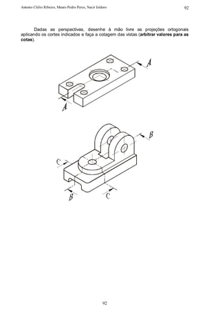 Antonio Clélio Ribeiro, Mauro Pedro Peres, Nacir Izidoro                        92



       Dadas as perspectivas, desenhe à mão livre as projeções ortogonais
aplicando os cortes indicados e faça a cotagem das vistas (arbitrar valores para as
cotas).




                                                     92
 
