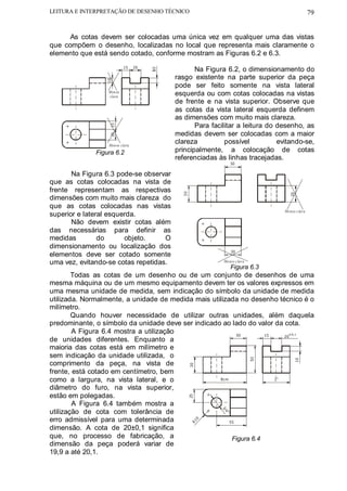 LEITURA E INTERPRETAÇÃO DE DESENHO TÉCNICO                                                     79


      As cotas devem ser colocadas uma única vez em qualquer uma das vistas
que compõem o desenho, localizadas no local que representa mais claramente o
elemento que está sendo cotado, conforme mostram as Figuras 6.2 e 6.3.
                           15    20
                                                 Na Figura 6.2, o dimensionamento do




                                      0
                                          rasgo existente na parte superior da peça



                 10
                                          pode ser feito somente na vista lateral
                  Men os
                  clara                   esquerda ou com cotas colocadas na vistas
                                          de frente e na vista superior. Observe que
                                          as cotas da vista lateral esquerda definem
                                          as dimensões com muito mais clareza.
                                                 Para facilitar a leitura do desenho, as
                   15




                                          medidas devem ser colocadas com a maior
                   20




                  Men os clara
                                          clareza          possível          evitando-se,
              Figura 6.2                  principalmente, a colocação de cotas
                                          referenciadas às linhas tracejadas.
                                                             30

       Na Figura 6.3 pode-se observar
que as cotas colocadas na vista de
frente representam as respectivas
                                            30




                                                                                  30
dimensões com muito mais clareza do
que as cotas colocadas nas vistas
                                                                               Me nos c lara
superior e lateral esquerda.
       Não devem existir cotas além
das necessárias para definir as
medidas         do      objeto.     O
dimensionamento ou localização dos
                                                                 30
elementos deve ser cotado somente
uma vez, evitando-se cotas repetidas.                     Me nos c lara
                                                                 Figura 6.3
        Todas as cotas de um desenho ou de um conjunto de desenhos de uma
mesma máquina ou de um mesmo equipamento devem ter os valores expressos em
uma mesma unidade de medida, sem indicação do símbolo da unidade de medida
utilizada. Normalmente, a unidade de medida mais utilizada no desenho técnico é o
milímetro.
        Quando houver necessidade de utilizar outras unidades, além daquela
predominante, o símbolo da unidade deve ser indicado ao lado do valor da cota.
        A Figura 6.4 mostra a utilização                   30       15      ±0,1
                                                                          20
de unidades diferentes. Enquanto a
maioria das cotas está em milímetro e
sem indicação da unidade utilizada, o
                                                                          50




                                                                                     10




comprimento da peça, na vista de
                                                 30




frente, está cotado em centímetro, bem
como a largura, na vista lateral, e o               8cm                2"

diâmetro do furo, na vista superior,
estão em polegadas.
                                                 25




        A Figura 6.4 também mostra a
utilização de cota com tolerância de
                                                          3/
                                                            4"




erro admissível para uma determinada
                                                      0




                                                        55
                                                 R1




dimensão. A cota de 20±0,1 significa
que, no processo de fabricação, a                        Figura 6.4
dimensão da peça poderá variar de
19,9 a até 20,1.
 