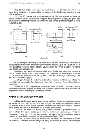 Antonio Clélio Ribeiro, Mauro Pedro Peres, Nacir Izidoro                                                             80


        Na prática, a escolha das cotas ou a colocação de tolerâncias para limitar os
erros dependerá dos processos utilizados na fabricação do objeto e também da sua
utilização futura.
        A Figura 6.5 mostra que as dimensões do recorte que aparece na vista de
frente pode ser cotado valorizando o espaço retirado [Figura 6.5 (a)], ou pode ser
cotado dando maior importância às dimensões das partes que sobram após o corte
[Figura 6.5 (b)].
                   80
                                                                                 30              15        20 ±0,1
              50                     15        20 ±0,1
 20




                                                                                            50




                                                                                                               10
                                                              30
                                50




                                                    10
                                                                       80                             50

         25                               50



                                                              25
 25




                                                                       3/
                                                                         4"
                   3/




                                                                   0


                                                                            55
                     4"




                                                              R1
   0
 R1




                          (a)                                                         (b)
                                                    Figura 6.5

       Outro exemplo de destaque da importância de uma determinada dimensão é
a localização do furo em relação ao comprimento da peça, que na Figura 6.5 (a) é
feito pela face esquerda com a cota de 25, enquanto na Figura 6.5 (b) é feito pela
face direita com a cota de 55.
       De acordo com as dimensões de maior importância, o construtor da peça fará
o direcionamento dos erros conseqüentes dos processos de fabricação e a opção
por um dos tipos exemplificados na Figura 6.5 será feita em função da utilização ou
do funcionamento da peça.
       A cotagem funcional e a definição de tolerâncias são matérias específicas da
tecnologia de construção de máquinas e de equipamentos, que fogem dos objetivos
deste livro.
       Conforme já foi colocado na introdução deste capítulo, a meta é tratar o
dimensionamento de objetos somente com o objetivo de preparar os estudantes de
engenharia para a elaboração de esboços cotados.


Regras para Colocação de Cotas
       A Figura 6.6 mostra que tanto as linhas auxiliares (linhas de chamada), como
as linhas de cota, são linhas contínuas e finas. As linhas de chamadas devem
ultrapassar levemente as linhas de cota e também deve haver um pequeno espaço
entre a linha do elemento dimensionado e a linha de chamada.
       As linhas de chamada devem ser, preferencialmente, perpendiculares ao
ponto cotado. Em alguns casos, para melhorar a clareza da cotagem, as linhas de
chamada podem ser oblíquas em relação ao elemento dimensionado, porém
mantendo o paralelismo entre si, conforme mostra a Figura 6.6 (c).
       As linhas de centro ou as linhas de contorno podem ser usadas como linhas
de chamada, conforme mostra a Figura 6.6 (b). No entanto, é preciso destacar que



                                                         80
 