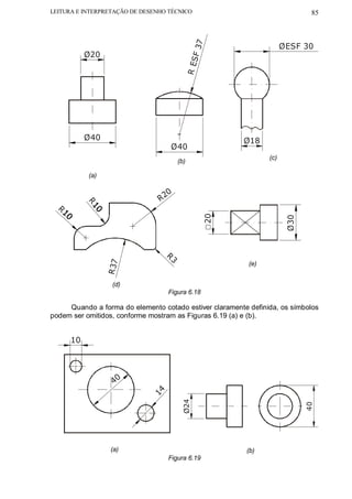 LEITURA E INTERPRETAÇÃO DE DESENHO TÉCNICO                                    85




                                              F 37
                                                                      ØESF 30
           Ø20




                                         R ES
           Ø40                                          Ø18
                                   Ø40
                                                                (c)
                                       (b)

           (a)

                                  0
                                R2
           R




  R                                              20




                                                                       Ø30
                                  R3
                 R 37




                                                          (e)


                   (d)
                                  Figura 6.18

     Quando a forma do elemento cotado estiver claramente definida, os símbolos
podem ser omitidos, conforme mostram as Figuras 6.19 (a) e (b).


      10




                   40
                             14


                                        Ø24




                                                                             40




                  (a)                                    (b)
                                  Figura 6.19
 