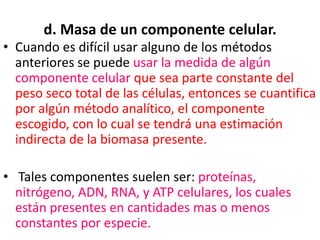 d. Masa de un componente celular.
• Cuando es difícil usar alguno de los métodos
  anteriores se puede usar la medida de algún
  componente celular que sea parte constante del
  peso seco total de las células, entonces se cuantifica
  por algún método analítico, el componente
  escogido, con lo cual se tendrá una estimación
  indirecta de la biomasa presente.

• Tales componentes suelen ser: proteínas,
  nitrógeno, ADN, RNA, y ATP celulares, los cuales
  están presentes en cantidades mas o menos
  constantes por especie.
 