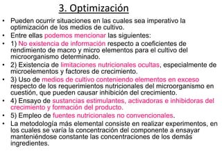 3. Optimización
• Pueden ocurrir situaciones en las cuales sea imperativo la
  optimización de los medios de cultivo.
• Entre ellas podemos mencionar las siguientes:
• 1) No existencia de información respecto a coeficientes de
  rendimiento de macro y micro elementos para el cultivo del
  microorganismo determinado.
• 2) Existencia de limitaciones nutricionales ocultas, especialmente de
  microelementos y factores de crecimiento.
• 3) Uso de medios de cultivo conteniendo elementos en exceso
  respecto de los requerimientos nutricionales del microorganismo en
  cuestión, que pueden causar inhibición del crecimiento.
• 4) Ensayo de sustancias estimulantes, activadoras e inhibidoras del
  crecimiento y formación del producto.
• 5) Empleo de fuentes nutricionales no convencionales.
• La metodología más elemental consiste en realizar experimentos, en
  los cuales se varía la concentración del componente a ensayar
  manteniéndose constante las concentraciones de los demás
  ingredientes.
 