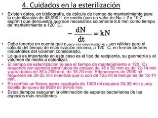 4. Cuidados en la esterilización
• Existen datos, en bibliografía, de cálculo de tiempo de mantenimiento para
  la esterilización de 45,000 lt. de medio (con un valor de No = 2 x 10 7
  esp/ml) que demuestra que son necesarios solamente 8.8 min como tiempo
  de mantenimiento a 120 C.



• Debe tenerse en cuenta que estas consideraciones son válidas para el
  cálculo del tiempo de esterilización mínimo, a 120 C, en fermentadores
  industriales del volumen considerado.
• Lo que es importante en este caso es el tipo de recipiente, su geometría y el
  volumen de medio a esterilizar.
• El tiempo de esterilización (o sea el tiempo de mantenimiento a 120 C)
  requerido por ejemplo para tubos de ensayo de 18 x 50 mm es de 12-14 min
  y para tubos de 38 x 200 mm, de 15-20 min. Erlenmeyers de 2000 ml
  requieren de 30-35 min mientras que si son de 125 ml el tiempo es de 12-14
  min.
• En cambio un frasco pyrex cuadrado de 1000 ml requiere 30-35 min y una
  botella de suero de 9000 ml 50-55 min.
• Estos tiempos aseguran la eliminación de esporos bacterianos de las
  especies más resistentes
 