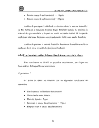 DESARROLLO DE EXPERIMENTOS

       • Presión tanque 1 (enfriamiento) = 14 psig
       • Presión tanque 2 (calentamiento) = 22 psig


       Análisis de gases por el método de conductimetría en la torre de absorción:
se dejó burbujear la manguera de salida de gas de la torre durante 1.5 minutos en
650 ml de agua destilada y después se midió su conductividad. El tiempo de
análisis en total es de 4 minutos aproximadamente. Se llevaron a cabo 4 análisis.


       Análisis de gases en la torre de desorción: la etapa de desorción no se llevó
acabo, es decir, no se presentó el más mínimo burbujeo.


6.2.4 Experimento 4: análisis de los perfiles de temperatura de la planta


       Este experimento se dividió en pequeños experimentos, para lograr un
buen análisis de los perfiles de temperatura.


Experimento 1:


       La planta se operó en continuo con las siguientes condiciones de
operación:


       • Sin sistema de enfriamiento funcionando
       • Sin recirculaciones abiertas
       • Flujo de líquido = 2 gpm
       • Pesión en el tanque de enfriamiento = 10 psig
       • Sin presión en el tanque de calentamiento




                                         71
 