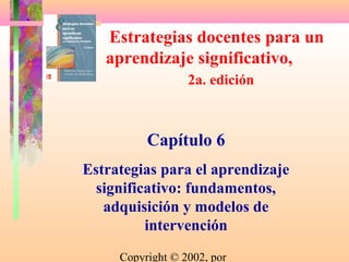 Estrategias docentes para un
   aprendizaje significativo,
                  2a. edición



          Capítulo 6
Estrategias para el aprendizaje
  significativo: fundamentos,
   adquisición y modelos de
          intervención
     Copyright © 2002, por
 