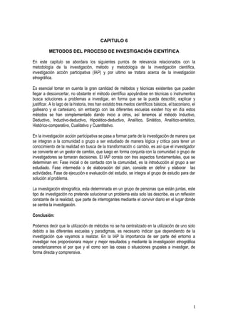 CAPITULO 6

          METODOS DEL PROCESO DE INVESTIGACIÓN CIENTÍFICA

En este capitulo se abordara los siguientes puntos de relevancia relacionados con la
metodología de la investigación, método y metodología de la investigación científica,
investigación acción participativa (IAP) y por ultimo se tratara acerca de la investigación
etnográfica.

Es esencial tomar en cuenta la gran cantidad de métodos y técnicas existentes que pueden
llegar a desconcertar, no obstante el método científico apoyándose en técnicas o instrumentos
busca soluciones a problemas a investigar, en forma que se la pueda describir, explicar y
justificar. A lo lago de la historia, tres han existido tres medos científicos básicos, el baconiano, el
galileano y el cartesiano, sin embargo con las diferentes escuelas existen hoy en día estos
métodos se han complementado dando inicio a otros, así tenemos al método Inductivo,
Deductivo, Inductivo-deductivo, Hipotético-deductivo, Analítico, Sintético, Analítico-sintético,
Histórico-comparativo, Cualitativo y Cuantitativo.

En la investigación acción participativa se pasa a formar parte de la investigación de manera que
se integran a la comunidad o grupo a ser estudiado de manera lógica y critica para tener un
conocimiento de la realidad en busca de la transformación o cambio, es así que el investigador
se convierte en un gestor de cambio, que luego en forma conjunta con la comunidad o grupo de
investigadores se tomaran decisiones. El IAP consta con tres aspectos fundamentales, que se
determinan en: Fase inicial o de contacto con la comunidad, es la introducción al grupo a ser
estudiado. Fase intermedia o de elaboración del plan, consiste en definir y elaborar las
actividades. Fase de ejecución e evaluación del estudio, se integra al grupo de estudio para dar
solución al problema.

La investigación etnográfica, esta determinada en un grupo de personas que están juntas, este
tipo de investigación no pretende solucionar un problema esta solo las describe, es un reflexión
constante de la realidad, que parte de interrogantes mediante el convivir diario en el lugar donde
se centra la investigación.

Conclusión:

Podemos decir que la utilización de métodos no se ha centralizado en la utilización de uno solo
debido a las diferentes escuelas y paradigmas, es necesario indicar que dependiendo de la
investigación que vayamos a realizar. En la IAP la importancia de ser parte del entorno a
investigar nos proporcionara mayor y mejor resultados y mediante la investigación etnográfica
caracterizaremos el por que y el como son las cosas o situaciones grupales a investigar, de
forma directa y comprensiva.




                                                                                                      1
 