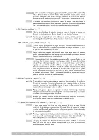 Verso 13-14 Deve-se manter o corpo, pescoço e cabeça eretos, conservando-os em linha
                      reta, e deve-se olhar fixamente para a ponta do nariz. Assim, com a mente
                      plácida e subjugada, sem medo, livre por completo da vida sexual, deve-se
                      meditar em Mim dentro do coração e ver a Mim como a meta última da vida.
            Verso 15 Praticando esse constante controle do corpo, da mente e das atividades, o
                     transcendentalista místico, com sua mente regulada, alcança o reino de Deus
                     [ou a morada de Krishna ] através da cessação da existência material.

2.2. O CAMINHO DO MEIO (16 – 17)
            Verso 16 Não há possibilidade de alguém tornar-se yoga, ó Arjuna, se come em
                     demasia ou muito pouco, se dorme demais ou não dorme o bastante.
            Verso 17 Aquele que é regulado em seus hábitos de comer, dormir, divertir-se e
                     trabalhar pode mitigar todas as dores materiais, praticando o sistema de yoga.

2.3. OS ESTÁGIOS AVANÇADOS DE YOGA (18 – 23)
            Verso 18 Quando o yogi, pela prática da yoga, disciplina suas atividades mentais e se
                     situa na transcendência — desprovido de todos os desejos materiais —, diz-
                     se que está bem estabelecido em yoga.
            Verso 19 Assim como uma candeia não tremula num lugar sem vento, do mesmo
                     modo, o transcendentalista, que tem a mente controlada, permanece sempre
                     fixo em sua meditação no eu transcendental.
            Verso 20-23 Na etapa de perfeição chamada transe, ou samadhi, a mente abstém-se por
                     completo das atividades mentais materiais pela prática de yoga. Caracteriza
                     esta perfeição o fato de se poder ver o eu com a mente pura e sentir sabor e
                     regozijo no eu. Neste estado jubiloso, o yogi situa-se em felicidade
                     transcendental ilimitada, percebida através de sentidos transcendentais. Nesse
                     caso, ele jamais se afasta da verdade, e, ao obter isto, vê que não há ganho
                     maior. Situando-se nessa posição, ele nunca se deixa abalar, mesmo em meio
                     às maiores dificuldades. Esta é a verdadeira maneira de alguém livrar-se de
                     todas as misérias surgidas do contato material.

2.4. COMO CONTROLAR A MENTE (24 – 26)
            Verso 24 É necessário ocupar-se na prática de yoga com determinação e fé, e não se
                     desviar do caminho. Devem-se abandonar, sem exceção, todos os desejos
                     materiais nascidos da especulação mental e desse modo controlar com a
                     mente todos os sentidos por todos os lados.
            Verso 25 Aos poucos, passo a passo, o yogi deve se situar em transe por meio da
                     inteligência alimentada de convicção plena, e assim a mente deve fixar-se no
                     eu apenas e não deve pensar em mais nada.
            Verso 26 Sempre que a mente divague devido à sua natureza instável e inconstante,
                     deve-se com certeza coibi-la e colocá-la sob o controle do eu.

2.5. A VARIEDADE DAS EXPERIÊNCIAS MÍSTICO-YOGUÍCAS (27 – 32)
            Verso 27 O yogi cuja mente está fixa em Mim alcança deveras a mais elevada
                     perfeição da felicidade transcendental. Ele está além do modo da paixão,
                     percebe sua identidade qualitativa com o Supremo, e assim livra-se de todas
                     as reações a atos passados.
            Verso 28 Assim, o yogi autocontrolado, constantemente ocupado na prática de yoga,
                     livra-se de toda a contaminação material e alcança a etapa mais elevada — a
                     felicidade perfeita no transcendental serviço amoroso ao Senhor.
            Verso 29 Um yogi de verdade Me observa em todos os seres e também vê todos os
                     seres em Mim. De fato, a pessoa auto-realizada vê a Mim, o mesmíssimo
                     Senhor Supremo, em toda parte.




Estrutura da Bhagavad-gita,                 por    Rama     Carita das             CAPÍTULO 6 | 2
 