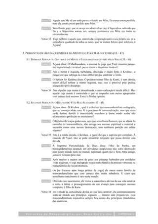 Verso 30 Aquele que Me vê em toda parte e vê tudo em Mim, Eu nunca estou perdido,
                       nem ele jamais estará perdido para Mim.
              Verso 31 Semelhante yogi, que se ocupa no adorável serviço à Superalma, sabendo que
                       Eu e a Superalma somos um, sempre permanece em Mim em todas as
                       circunstâncias.
              Verso 32 Yogi perfeito é aquele que, através da comparação com o seu próprio eu, vê a
                       verdadeira igualdade de todos os seres, quer se sintam felizes quer infelizes, ó
                       Arjuna!


3. PERGUNTAS DE ARJUNA: CONTROLE DA MENTE E O YOGI MAL-SUCEDIDO (33 – 47)

  3.1. PRIMEIRA PERGUNTA: CONTROLE DA MENTE E EXEQUIBILIDADE DO ASTANGA-YOGA (33 – 36)
              Verso 33 Arjuna disse: Ó Madhusudana, o sistema de yoga que Você resumiu parece-
                       me impraticável e inviável, pois a mente é inquieta e instável.
              Verso 34 Pois a mente é inquieta, turbulenta, obstinada e muito forte, ó Krishna , e
                       parece-me que subjugá-la é mais difícil do que controlar o vento.
              Verso 35 O Senhor Sri Krishna disse: Ó poderosíssimo filho de Kunti, é sem dúvida
                       muito difícil refrear a mente inquieta, mas isso é possível pela prática
                       adequada e pelo desapego.
              Verso 36 Para alguém cuja mente é desenfreada, a auto-realização é tarefa difícil. Mas
                       aquele cuja mente é controlada e que se empenha com meios apropriados
                       com certeza terá sucesso. Esta é a Minha opinião.

  3.2. SEGUNDA PERGUNTA: O DESTINO DO YOGI MAL-SUCEDIDO (37 – 45)
              Verso 37 Arjuna disse: Ó Krishna , qual é o destino do transcendentalista malogrado,
                       que no começo adota com fé o processo da auto-realização, mas que mais
                       tarde desiste devido à mentalidade mundana e desse modo acaba não
                       alcançando a perfeição no misticismo?
              Verso 38 Ó Krishna de braços poderosos, será que semelhante homem, que se afasta do
                       caminho da transcendência, não estraga seu sucesso espiritual e material e
                       sucumbe como uma nuvem destroçada, sem nenhuma posição em esfera
                       alguma?
              Verso 39 Esta é a minha dúvida, ó Krishna , e peço-Lhe que a suprima por completo. À
                       exceção de Você, não se pode encontrar ninguém que possa dirimir esta
                       dúvida.
              Verso 40 A Suprema Personalidade de Deus disse: Filho de Partha, um
                       transcendentalista ocupado em atividades auspiciosas não sofre destruição
                       nem neste mundo nem no mundo espiritual; quem faz o bem, Meu amigo,
                       jamais é vencido pelo mal.
              Verso 41 Após muitos e muitos anos de gozo nos planetas habitados por entidades
                       vivas piedosas, o yogi malogrado nasce numa família de pessoas virtuosas ou
                       numa família de rica aristocracia.
              Verso 42 Ou [se fracassa após longa prática de yoga] ele nasce numa família de
                       transcendentalistas que com certeza têm muita sabedoria. É claro que
                       semelhante nascimento é raro neste mundo.
              Verso 43 Obtendo esse nascimento, ele revive a consciência divina de sua vida anterior
                       e volta a tentar o prosseguimento do seu avanço para conseguir sucesso
                       completo, ó filho de Kuru.
              Verso 44 Em virtude da consciência divina de sua vida anterior, ele automaticamente
                       sente-se atraído aos princípios ióguicos — mesmo sem procurá-los. Esse
                       transcendentalista inquisitivo sempre fica acima dos princípios ritualísticos
                       das escrituras.



  Estrutura da Bhagavad-gita,                  por    Rama     Carita das             CAPÍTULO 6 | 3
 