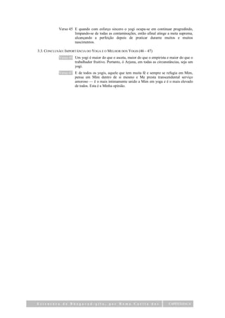 Verso 45 E quando com esforço sincero o yogi ocupa-se em continuar progredindo,
                     limpando-se de todas as contaminações, então afinal atinge a meta suprema,
                     alcançando a perfeição depois de praticar durante muitos e muitos
                     nascimentos.

3.3. CONCLUSÃO: IMPORTÂNCIA DO YOGA E O MELHOR DOS YOGIS (46 – 47)
            Verso 46 Um yogi é maior do que o asceta, maior do que o empirista e maior do que o
                     trabalhador fruitivo. Portanto, ó Arjuna, em todas as circunstâncias, seja um
                     yogi.
            Verso 47 E de todos os yogis, aquele que tem muita fé e sempre se refugia em Mim,
                     pensa em Mim dentro de si mesmo e Me presta transcendental serviço
                     amoroso — é o mais intimamente unido a Mim em yoga e é o mais elevado
                     de todos. Esta é a Minha opinião.




Estrutura da Bhagavad-gita,                 por   Rama      Carita das            CAPÍTULO 6 | 4
 