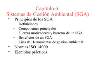 Capítulo 6:
Sistemas de Gestión Ambiental (SGA)
• Principios de los SGA
– Definiciones
– Componentes principales
– Fuerzas motivadores y barreras de un SGA
– Beneficios de un SGA
– Lista de Herramientas de gestión ambiental
• Normas ISO 14000
• Ejemplos prácticos
 